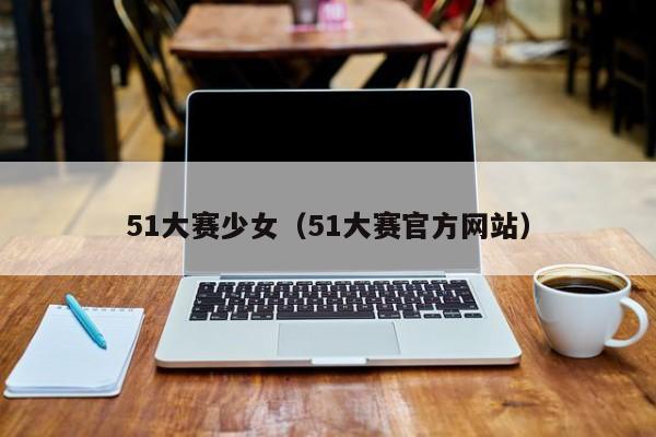 51大赛少女(51大赛官方网站)